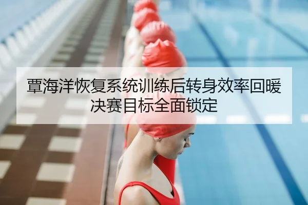 覃海洋恢复系统训练后转身效率回暖 决赛目标全面锁定