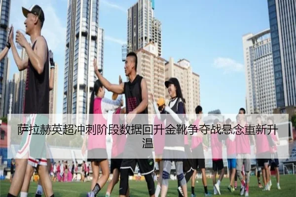 萨拉赫英超冲刺阶段数据回升金靴争夺战悬念重新升温